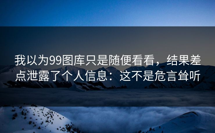 我以为99图库只是随便看看，结果差点泄露了个人信息：这不是危言耸听