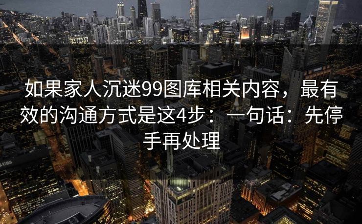 如果家人沉迷99图库相关内容，最有效的沟通方式是这4步：一句话：先停手再处理