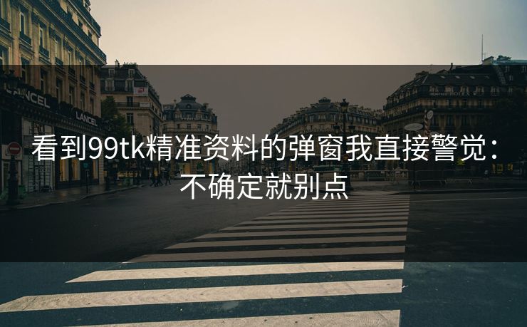 看到99tk精准资料的弹窗我直接警觉：不确定就别点