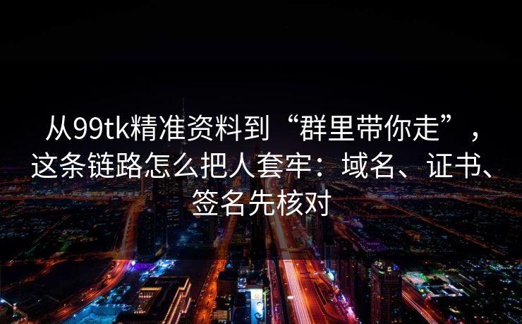 从99tk精准资料到“群里带你走”，这条链路怎么把人套牢：域名、证书、签名先核对