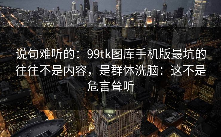 说句难听的：99tk图库手机版最坑的往往不是内容，是群体洗脑：这不是危言耸听