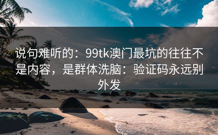 说句难听的：99tk澳门最坑的往往不是内容，是群体洗脑：验证码永远别外发