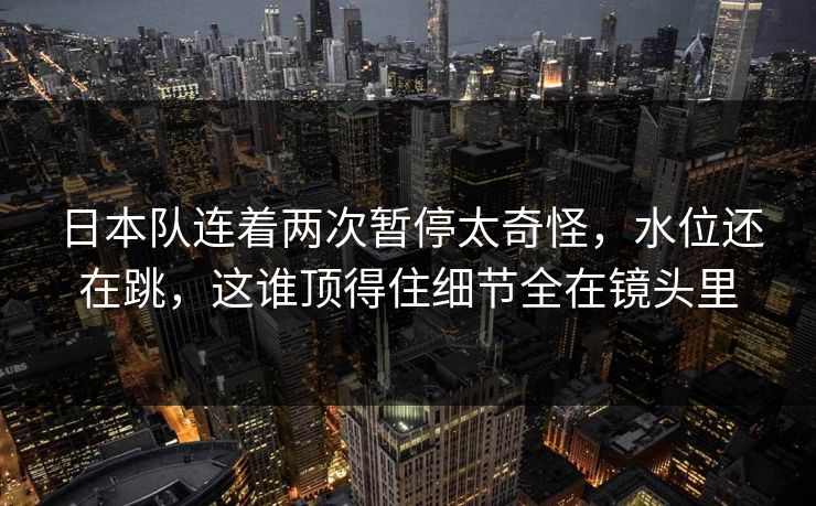 日本队连着两次暂停太奇怪,水位还在跳,这谁顶得住细节全在镜头里