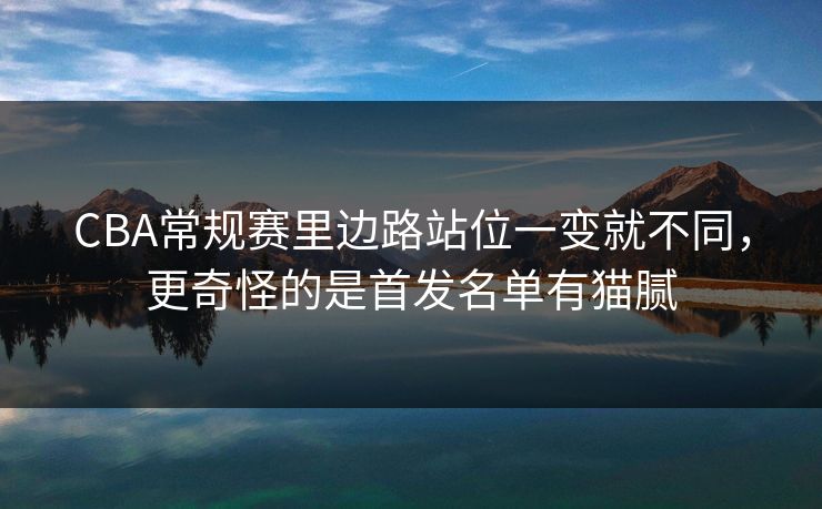 CBA常规赛里边路站位一变就不同,更奇怪的是首发名单有猫腻