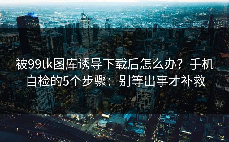 被99tk图库诱导下载后怎么办?手机自检的5个步骤:别等出事才补救