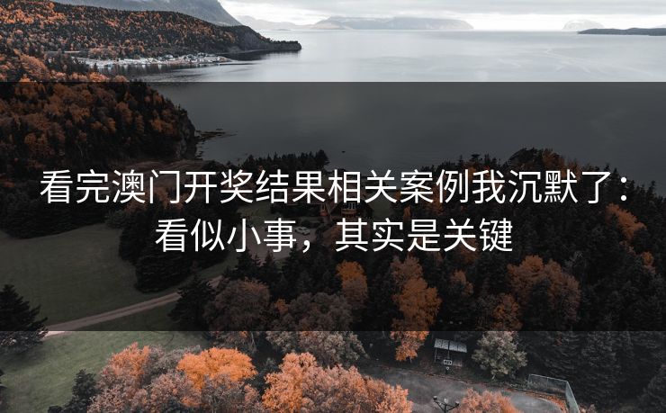 看完澳门开奖结果相关案例我沉默了：看似小事，其实是关键