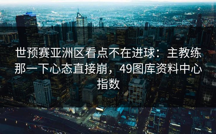 世预赛亚洲区看点不在进球：主教练那一下心态直接崩，49图库资料中心指数