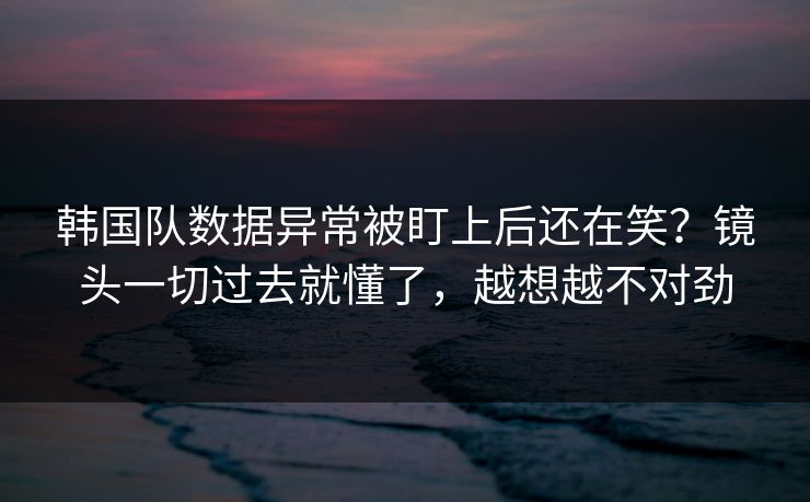 韩国队数据异常被盯上后还在笑？镜头一切过去就懂了，越想越不对劲