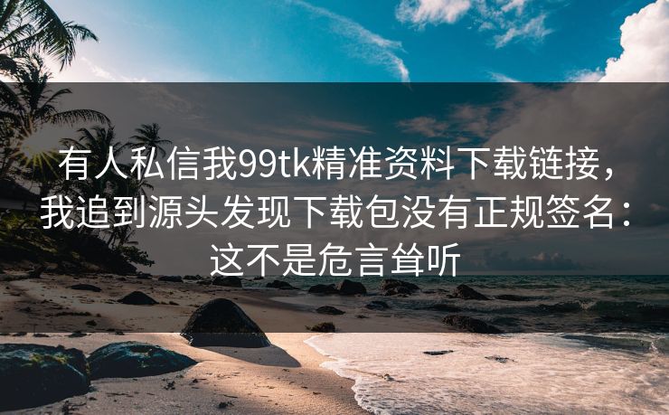 有人私信我99tk精准资料下载链接，我追到源头发现下载包没有正规签名：这不是危言耸听