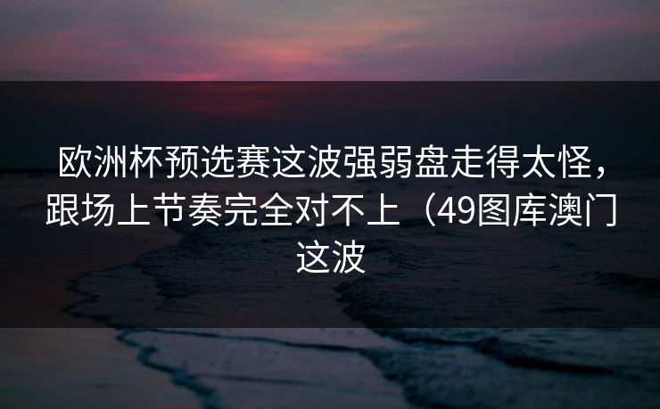欧洲杯预选赛这波强弱盘走得太怪，跟场上节奏完全对不上（49图库澳门这波