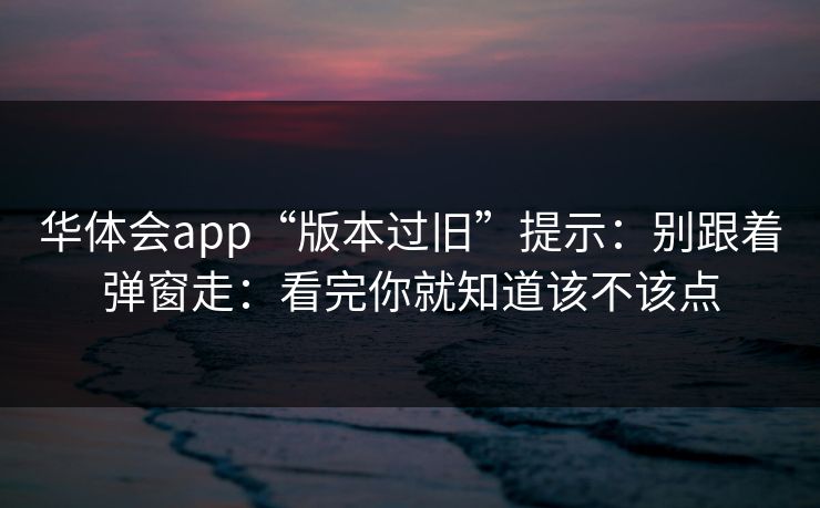 华体会app“版本过旧”提示：别跟着弹窗走：看完你就知道该不该点