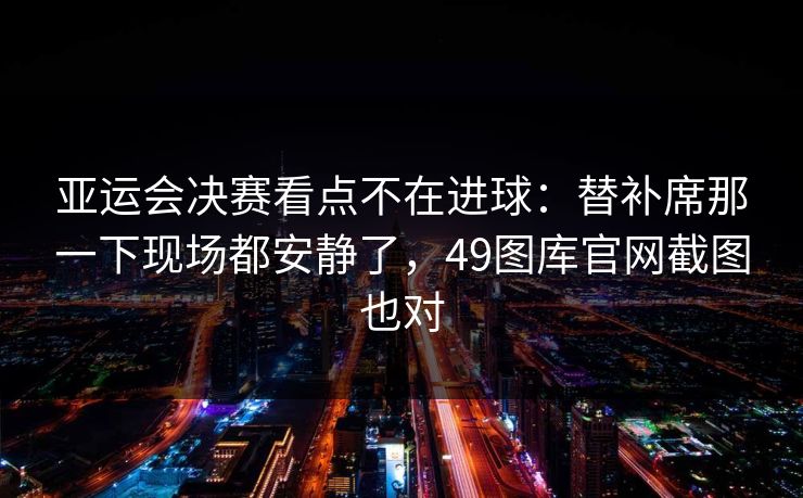 亚运会决赛看点不在进球：替补席那一下现场都安静了，49图库官网截图也对